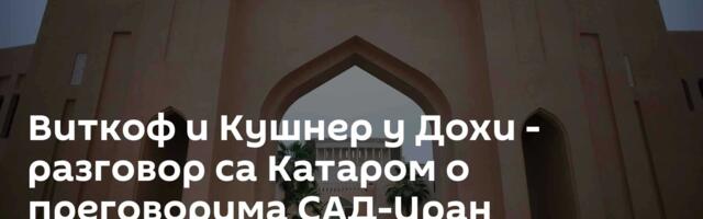 Виткоф и Кушнер у Дохи - разговор са Катаром о преговорима САД-Иран