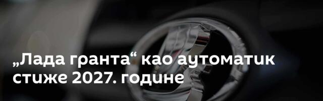 „Лада гранта“ као аутоматик стиже 2027. године