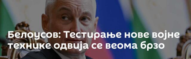 Белоусов: Тестирање нове војне технике одвија се веома брзо