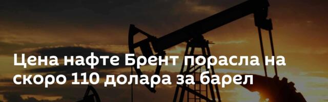 Цена нафте Брент порасла на скоро 110 долара за барел