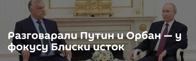 Разговарали Путин и Орбан — у фокусу Блиски исток