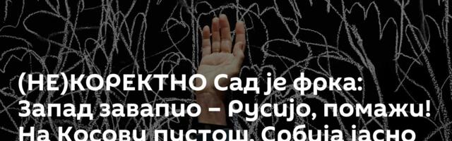 (НЕ)КОРЕКТНО Сад је фрка: Запад завапио – Русијо, помажи! На Косову пустош, Србија јасно одговорила
