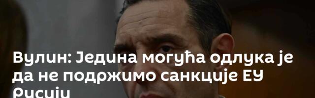 Вулин: Једина могућа одлука је да не подржимо санкције ЕУ Русији