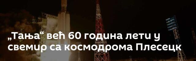 „Тања“ већ 60 година лети у свемир са космодрома Плесецк