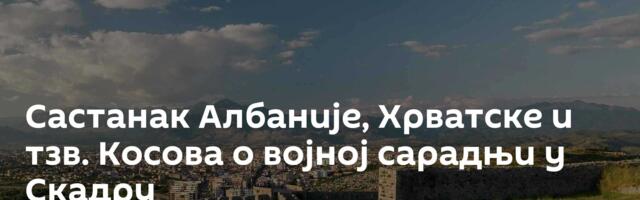 Састанак Албаније, Хрватске и тзв. Косова о војној сарадњи у Скадру