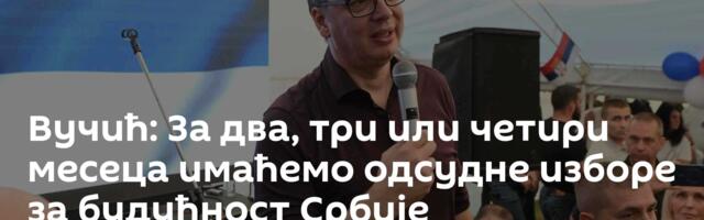 Вучић: За два, три или четири месеца имаћемо одсудне изборе за будућност Србије