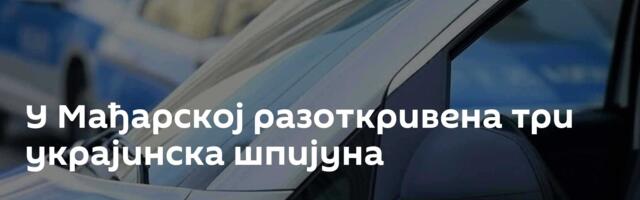 У Мађарској разоткривена три украјинска шпијуна