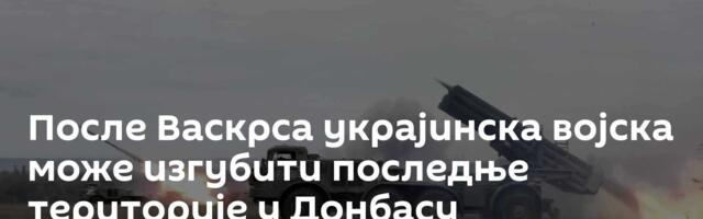 После Васкрса украјинска војска може изгубити последње територије у Донбасу
