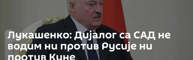 Лукашенко: Дијалог са САД не водим ни против Русије ни против Кине