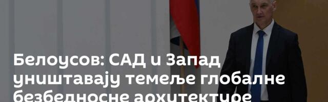 Белоусов: САД и Запад уништавају темеље глобалне безбедносне архитектуре
