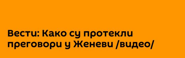 Вести: Како су протекли преговори у Женеви /видео/