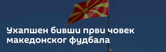 Ухапшен бивши први човек македонског фудбала