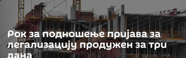 Рок за подношење пријава за легализацију продужен за три дана