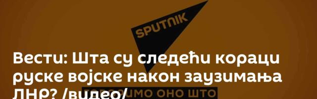 Вести: Шта су следећи кораци руске војске након заузимања ЛНР? /видео/