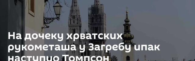 На дочеку хрватских рукометаша у Загребу ипак наступио Томпсон
