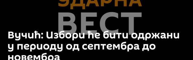 Вучић: Избори ће бити одржани у периоду од септембра до новембра