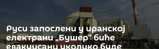 Руси запослени у иранској електрани „Бушер“ биће евакуисани уколико буде потребе