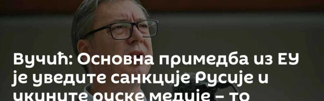 Вучић: Основна примедба из ЕУ је уведите санкције Русије и укините руске медије – то нећемо