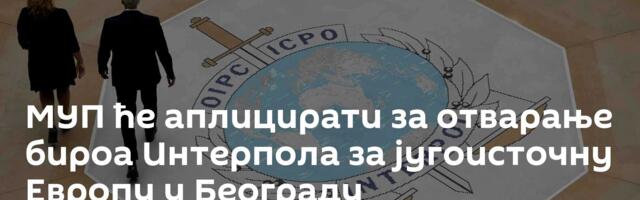 МУП ће аплицирати за отварање бироа Интерпола за југоисточну Европу у Београду