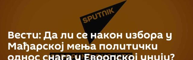Вести: Да ли се након избора у Мађарској мења политички однос снага у Европској унији?