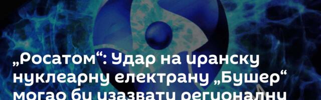 „Росатом“: Удар на иранску нуклеарну електрану „Бушер“ могао би изазвати регионалну катастрофу