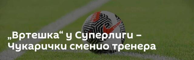 „Вртешка“ у Суперлиги – Чукарички сменио тренера