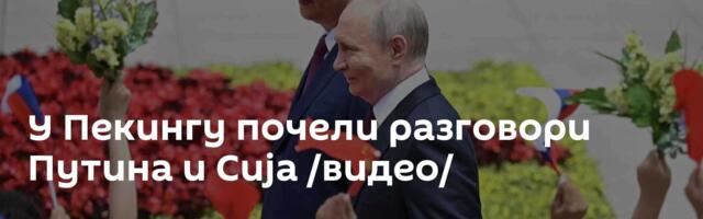 У Пекингу почели разговори Путина и Сија /видео/