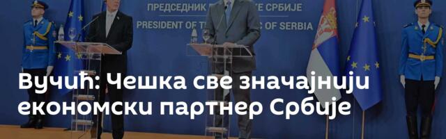 Вучић: Чешка све значајнији економски партнер Србије