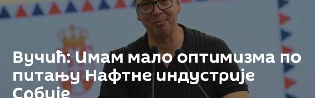 Вучић: Имам мало оптимизма по питању Нафтне индустрије Србије
