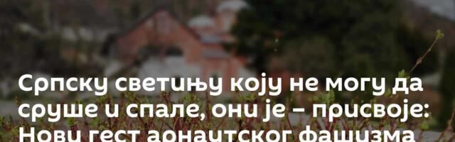 Српску светињу коју не могу да сруше и спале, они је – присвоје: Нови гест арнаутског фашизма