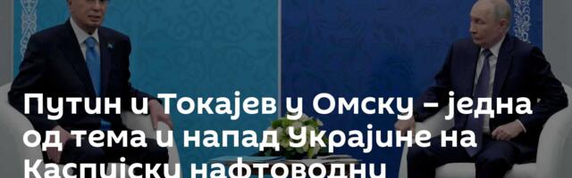 Путин и Токајев у Омску – једна од тема и напад Украјине на Каспијски нафтоводни конзорцијум