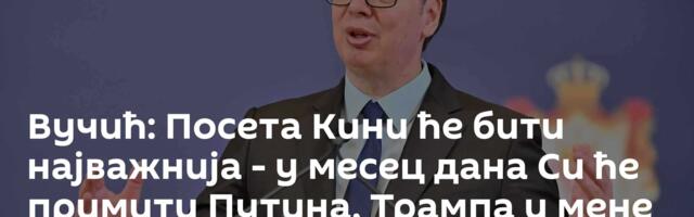 Вучић: Посета Кини ће бити најважнија - у месец дана Си ће примити Путина, Трампа и мене