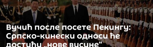 Вучић после посете Пекингу: Српско-кинески односи ће достићи „нове висине“