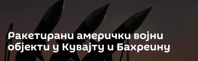 Ракетирани амерички војни објекти у Кувајту и Бахреину