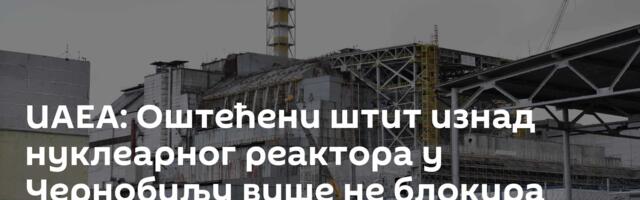 ИАЕА: Оштећени штит изнад нуклеарног реактора у Чернобиљу више не блокира радијацију