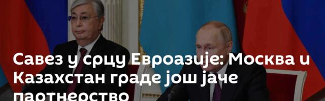 Савез у срцу Евроазије: Москва и Казахстан граде још јаче партнерство