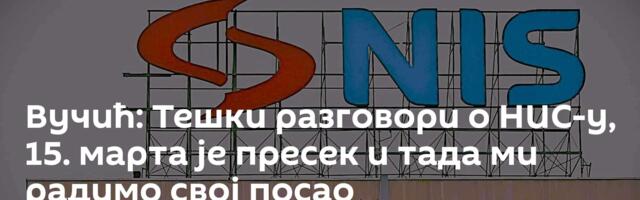 Вучић: Тешки разговори о НИС-у, 15. марта је пресек и тада ми радимо свој посао