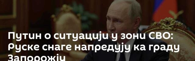 Путин о ситуацији у зони СВО: Руске снаге напредују ка граду Запорожју