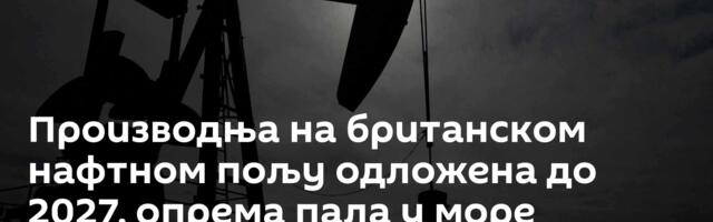 Производња на британском нафтном пољу одложена до 2027, опрема пала у море