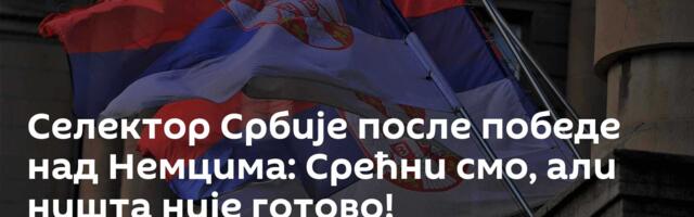 Селектор Србије после победе над Немцима: Срећни смо, али ништа није готово!