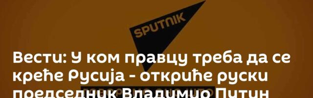 Вести: У ком правцу треба да се креће Русија - откриће руски председник Владимир Путин /видео/