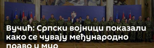 Вучић: Српски војници показали како се чувају међународно право и мир