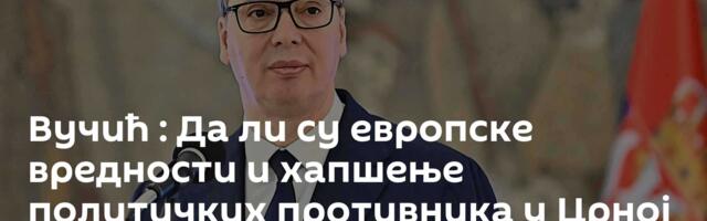 Вучић : Да ли су европске вредности и хапшење политичких противника у Црној Гори