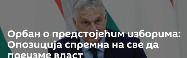 Орбан о предстојећим изборима: Опозиција спремна на све да преузме власт