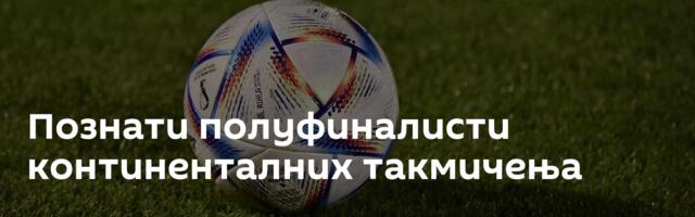 Познати полуфиналисти континенталних такмичења