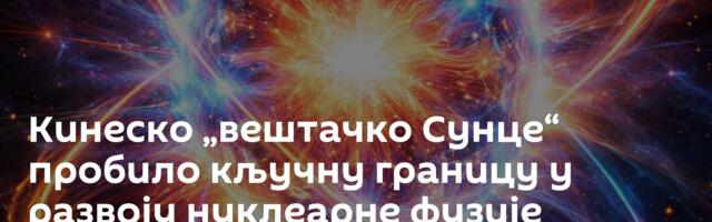Кинеско „вештачко Сунце“ пробило кључну границу у развоју нуклеарне фузије