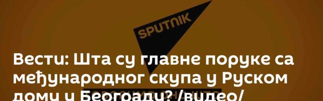 Вести: Шта су главне поруке са међународног скупа у Руском дому у Београду? /видео/