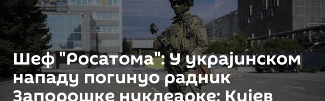 Шеф "Росатома": У украјинском нападу погинуо радник Запорошке нуклеарке; Кијев несвестан последица