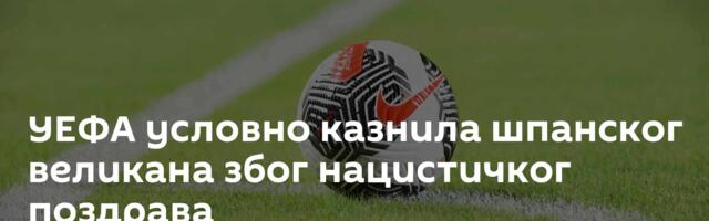УЕФА условно казнила шпанског великана због нацистичког поздрава