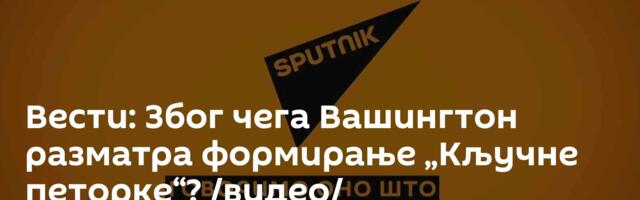 Вести: Због чега Вашингтон разматра формирање „Кључне петорке“? /видео/